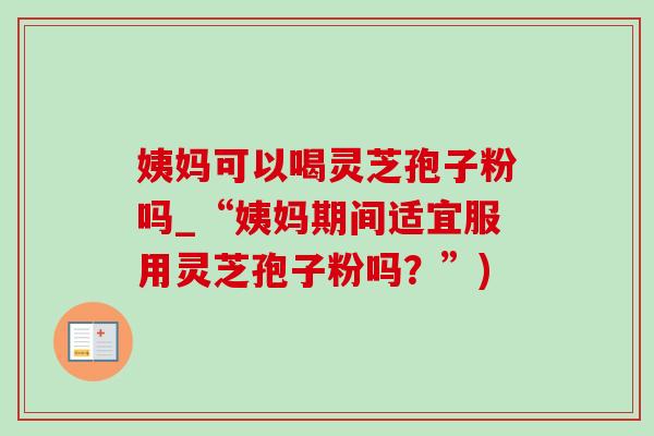 姨妈可以喝灵芝孢子粉吗_“姨妈期间适宜服用灵芝孢子粉吗？”)