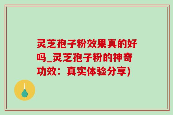 灵芝孢子粉效果真的好吗_灵芝孢子粉的神奇功效：真实体验分享)