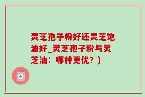 灵芝孢子粉好还灵芝饱油好_灵芝孢子粉与灵芝油：哪种更优？)