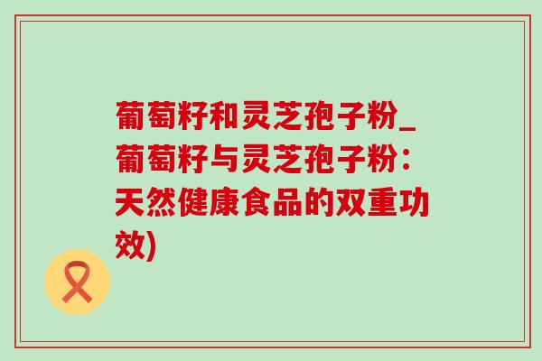葡萄籽和灵芝孢子粉_葡萄籽与灵芝孢子粉：天然健康食品的双重功效)