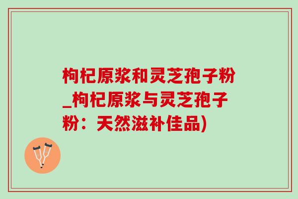 枸杞原浆和灵芝孢子粉_枸杞原浆与灵芝孢子粉：天然滋补佳品)