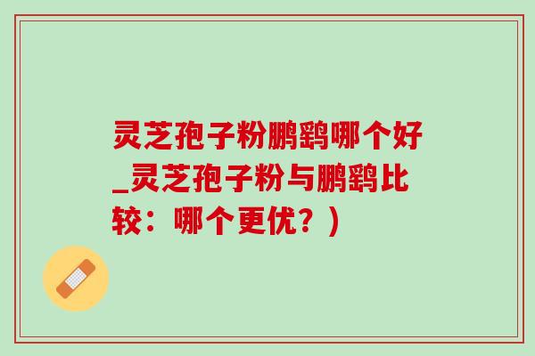 灵芝孢子粉鹏鹞哪个好_灵芝孢子粉与鹏鹞比较：哪个更优？)