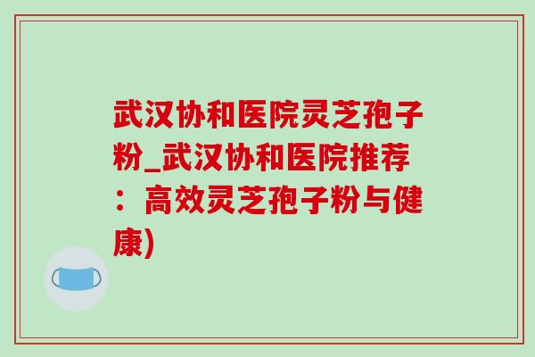 武汉协和医院灵芝孢子粉_武汉协和医院推荐：高效灵芝孢子粉与健康)