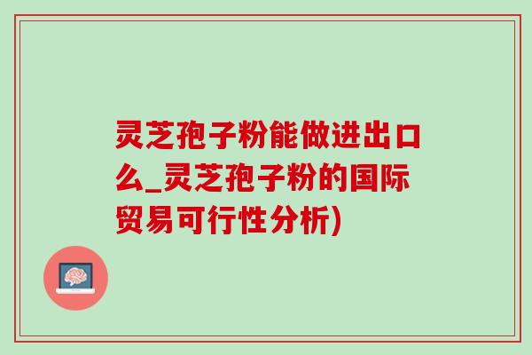 灵芝孢子粉能做进出口么_灵芝孢子粉的国际贸易可行性分析)