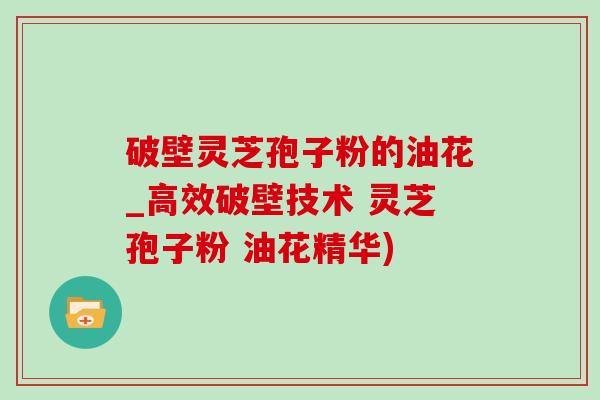 破壁灵芝孢子粉的油花_高效破壁技术 灵芝孢子粉 油花精华)