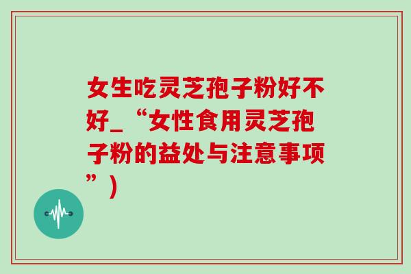 女生吃灵芝孢子粉好不好_“女性食用灵芝孢子粉的益处与注意事项”)