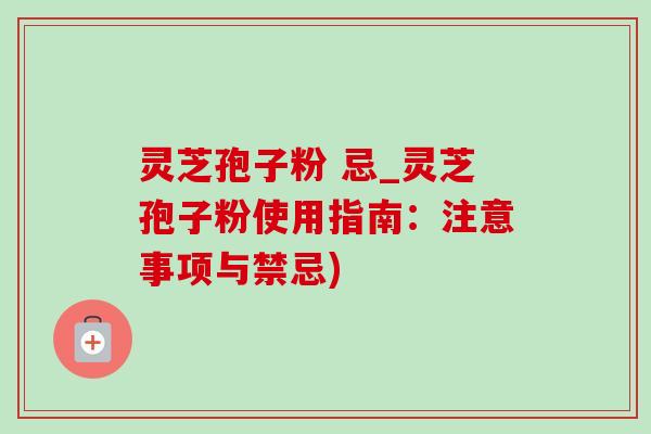 灵芝孢子粉 忌_灵芝孢子粉使用指南：注意事项与禁忌)