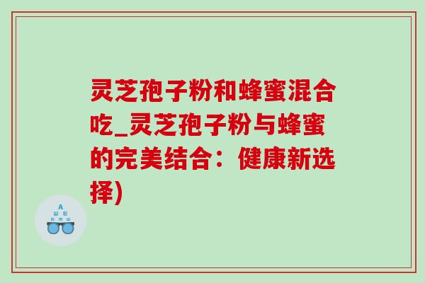 灵芝孢子粉和蜂蜜混合吃_灵芝孢子粉与蜂蜜的完美结合：健康新选择)