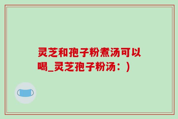 灵芝和孢子粉煮汤可以喝_灵芝孢子粉汤：)