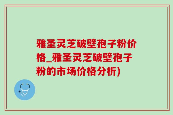 雅圣灵芝破壁孢子粉价格_雅圣灵芝破壁孢子粉的市场价格分析)