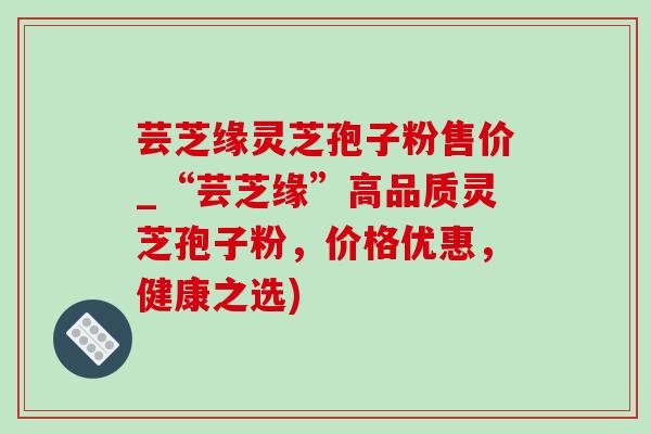 芸芝缘灵芝孢子粉售价_“芸芝缘”高品质灵芝孢子粉，价格优惠，健康之选)