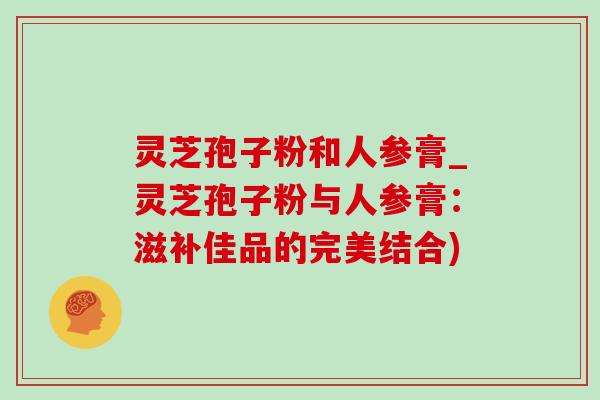 灵芝孢子粉和人参膏_灵芝孢子粉与人参膏：滋补佳品的完美结合)