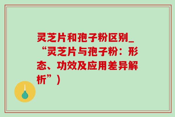 灵芝片和孢子粉区别_“灵芝片与孢子粉：形态、功效及应用差异解析”)