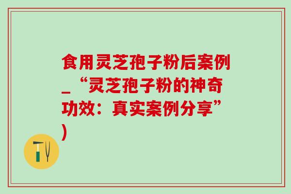食用灵芝孢子粉后案例_“灵芝孢子粉的神奇功效：真实案例分享”)