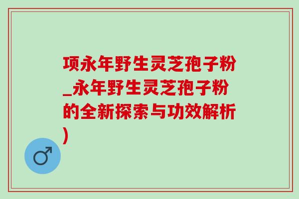 项永年野生灵芝孢子粉_永年野生灵芝孢子粉的全新探索与功效解析)