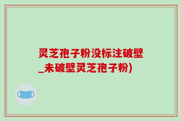 灵芝孢子粉没标注破壁_未破壁灵芝孢子粉)