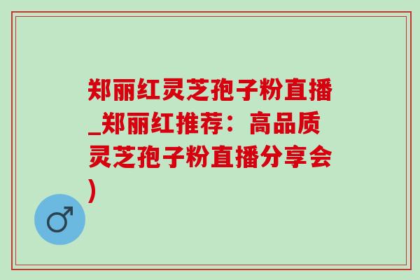 郑丽红灵芝孢子粉直播_郑丽红推荐：高品质灵芝孢子粉直播分享会)
