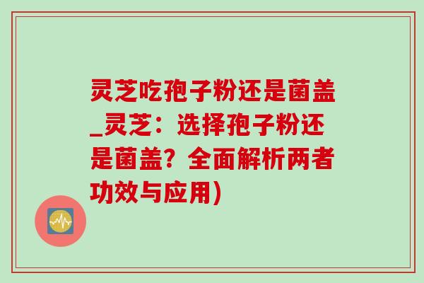 灵芝吃孢子粉还是菌盖_灵芝：选择孢子粉还是菌盖？全面解析两者功效与应用)
