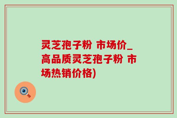 灵芝孢子粉 市场价_高品质灵芝孢子粉 市场热销价格)