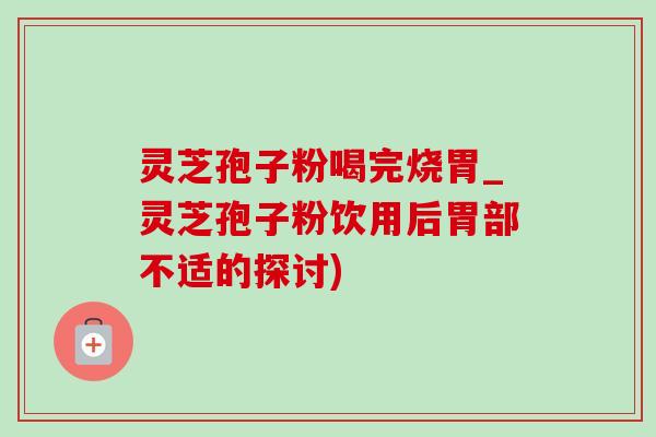 灵芝孢子粉喝完烧胃_灵芝孢子粉饮用后胃部不适的探讨)