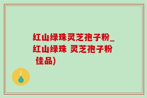 红山绿珠灵芝孢子粉_红山绿珠 灵芝孢子粉 佳品)