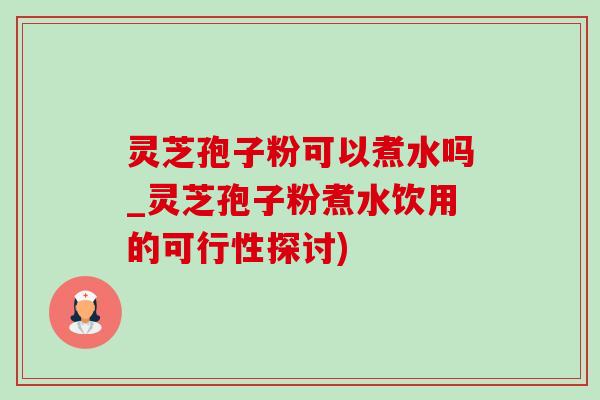 灵芝孢子粉可以煮水吗_灵芝孢子粉煮水饮用的可行性探讨)