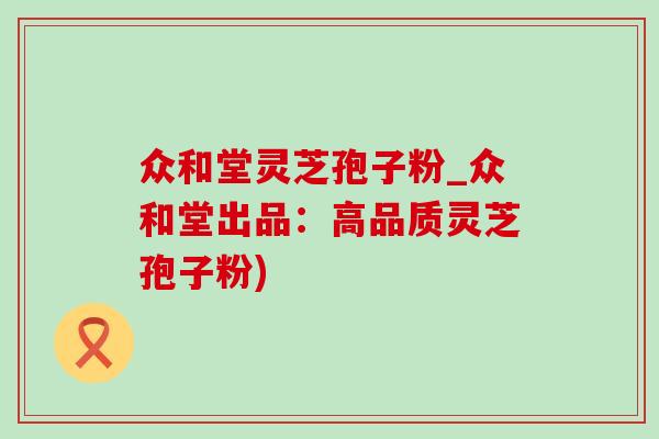 众和堂灵芝孢子粉_众和堂出品：高品质灵芝孢子粉)