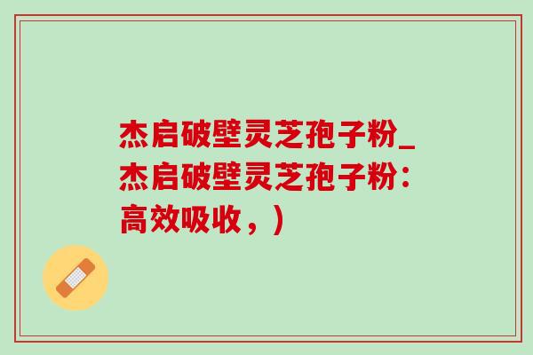 杰启破壁灵芝孢子粉_杰启破壁灵芝孢子粉：高效吸收，)