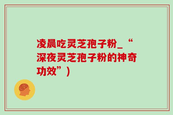 凌晨吃灵芝孢子粉_“深夜灵芝孢子粉的神奇功效”)