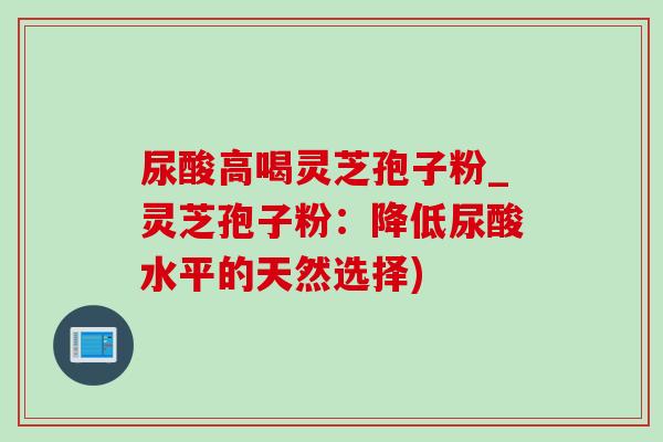 尿酸高喝灵芝孢子粉_灵芝孢子粉：降低尿酸水平的天然选择)