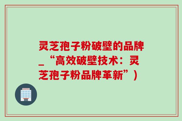 灵芝孢子粉破壁的品牌_“高效破壁技术：灵芝孢子粉品牌革新”)