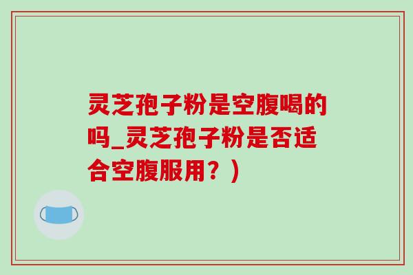 灵芝孢子粉是空腹喝的吗_灵芝孢子粉是否适合空腹服用？)