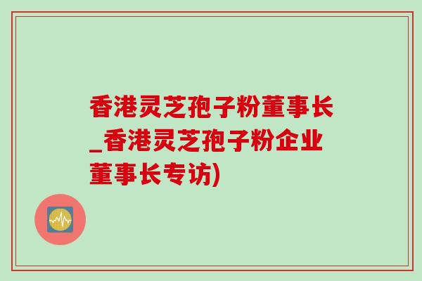 香港灵芝孢子粉董事长_香港灵芝孢子粉企业董事长专访)
