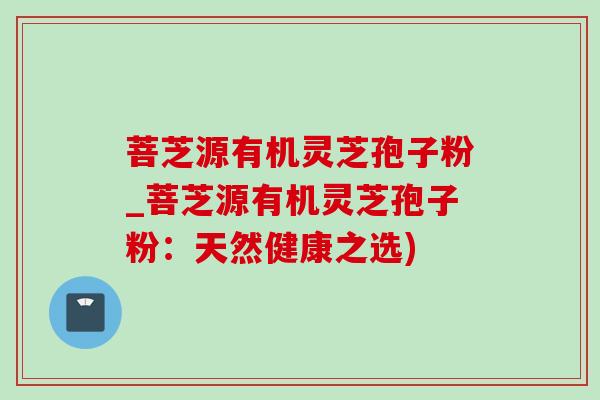 菩芝源有机灵芝孢子粉_菩芝源有机灵芝孢子粉：天然健康之选)