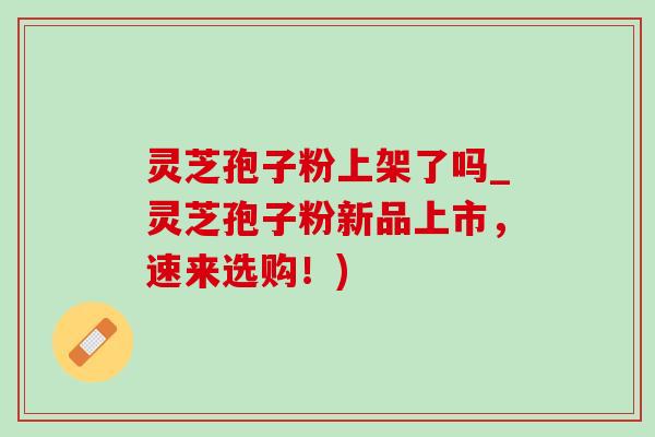 灵芝孢子粉上架了吗_灵芝孢子粉新品上市，速来选购！)