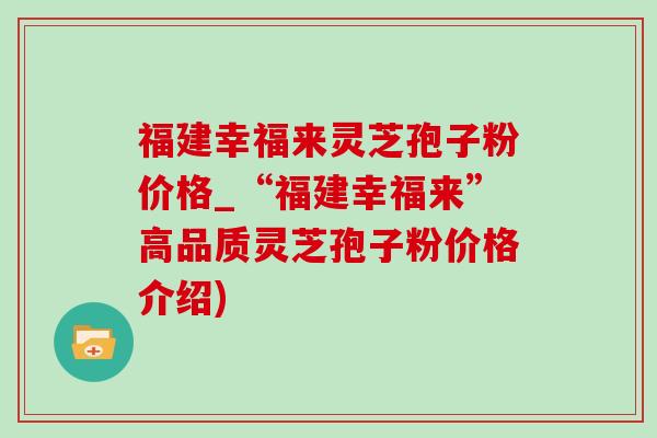 福建幸福来灵芝孢子粉价格_“福建幸福来”高品质灵芝孢子粉价格介绍)