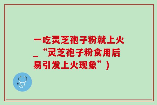 一吃灵芝孢子粉就上火_“灵芝孢子粉食用后易引发上火现象”)