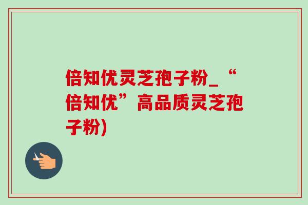 倍知优灵芝孢子粉_“倍知优”高品质灵芝孢子粉)