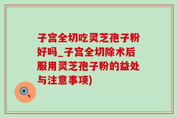 子宫全切吃灵芝孢子粉好吗_子宫全切除术后服用灵芝孢子粉的益处与注意事项)