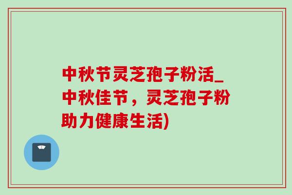 中秋节灵芝孢子粉活_中秋佳节，灵芝孢子粉助力健康生活)