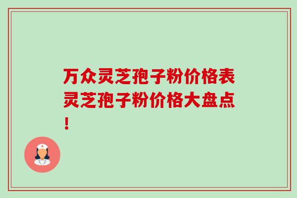 万众灵芝孢子粉价格表灵芝孢子粉价格大盘点！
