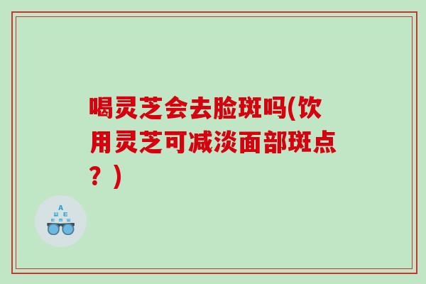 喝灵芝会去脸斑吗(饮用灵芝可减淡面部斑点？)