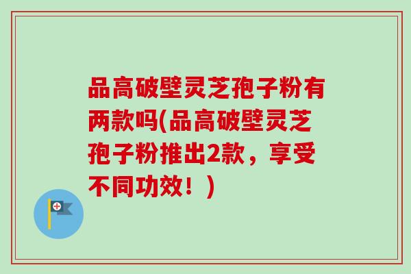 品高破壁灵芝孢子粉有两款吗(品高破壁灵芝孢子粉推出2款，享受不同功效！)