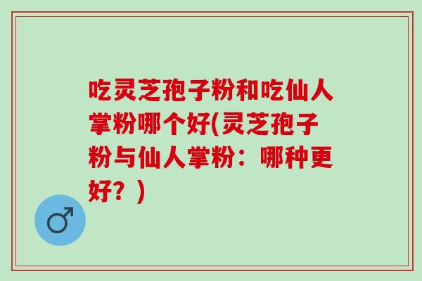 吃灵芝孢子粉和吃仙人掌粉哪个好(灵芝孢子粉与仙人掌粉：哪种更好？)