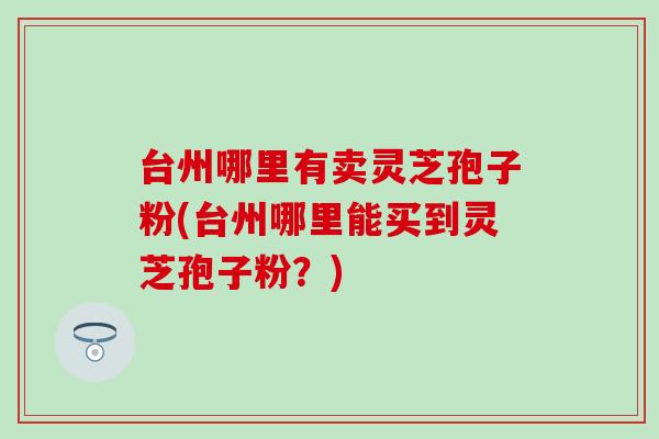 台州哪里有卖灵芝孢子粉(台州哪里能买到灵芝孢子粉？)