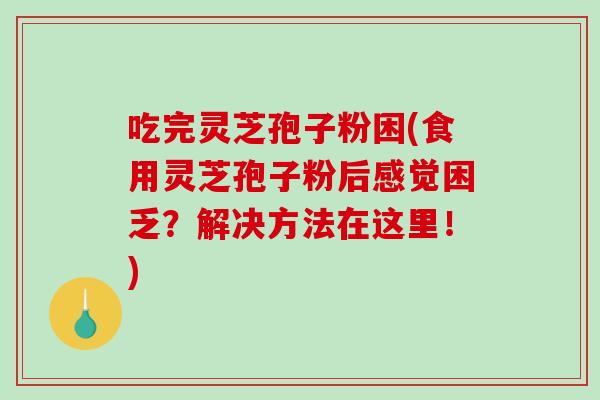 吃完灵芝孢子粉困(食用灵芝孢子粉后感觉困乏？解决方法在这里！)