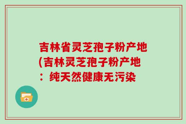 吉林省灵芝孢子粉产地(吉林灵芝孢子粉产地：纯天然健康无污染