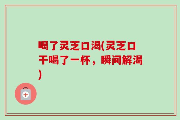 喝了灵芝口渴(灵芝口干喝了一杯，瞬间解渴)