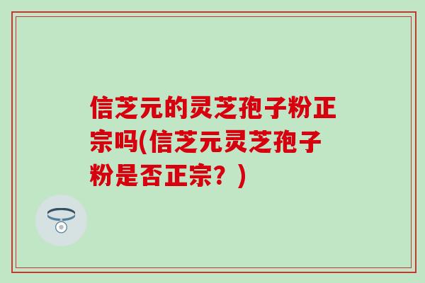 信芝元的灵芝孢子粉正宗吗(信芝元灵芝孢子粉是否正宗？)
