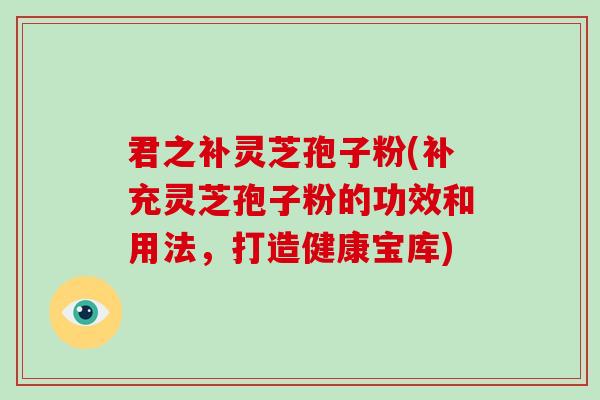 君之补灵芝孢子粉(补充灵芝孢子粉的功效和用法，打造健康宝库)